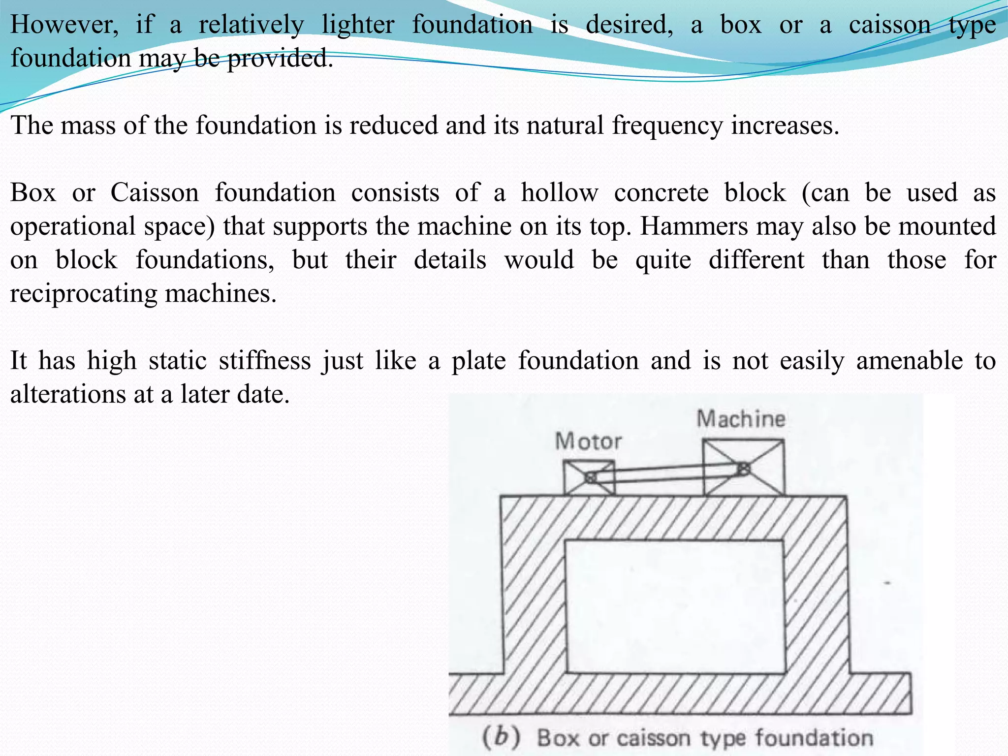 However, if a relatively lighter foundation is desired, a box or a caisson type
foundation may be provided.
The mass of the foundation is reduced and its natural frequency increases.
Box or Caisson foundation consists of a hollow concrete block (can be used as
operational space) that supports the machine on its top. Hammers may also be mounted
on block foundations, but their details would be quite different than those for
reciprocating machines.
It has high static stiffness just like a plate foundation and is not easily amenable to
alterations at a later date.
 