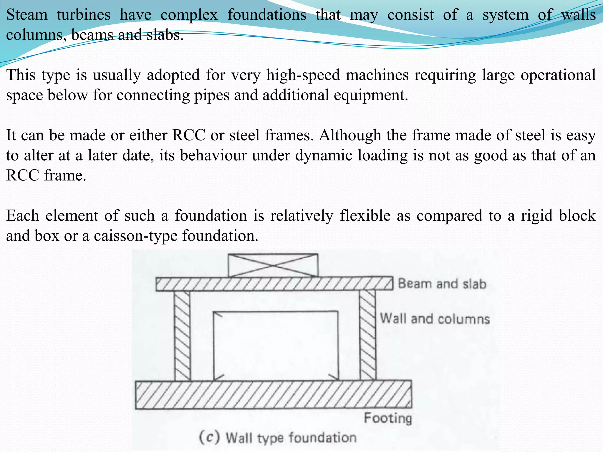 Steam turbines have complex foundations that may consist of a system of walls
columns, beams and slabs.
This type is usually adopted for very high-speed machines requiring large operational
space below for connecting pipes and additional equipment.
It can be made or either RCC or steel frames. Although the frame made of steel is easy
to alter at a later date, its behaviour under dynamic loading is not as good as that of an
RCC frame.
Each element of such a foundation is relatively flexible as compared to a rigid block
and box or a caisson-type foundation.
 