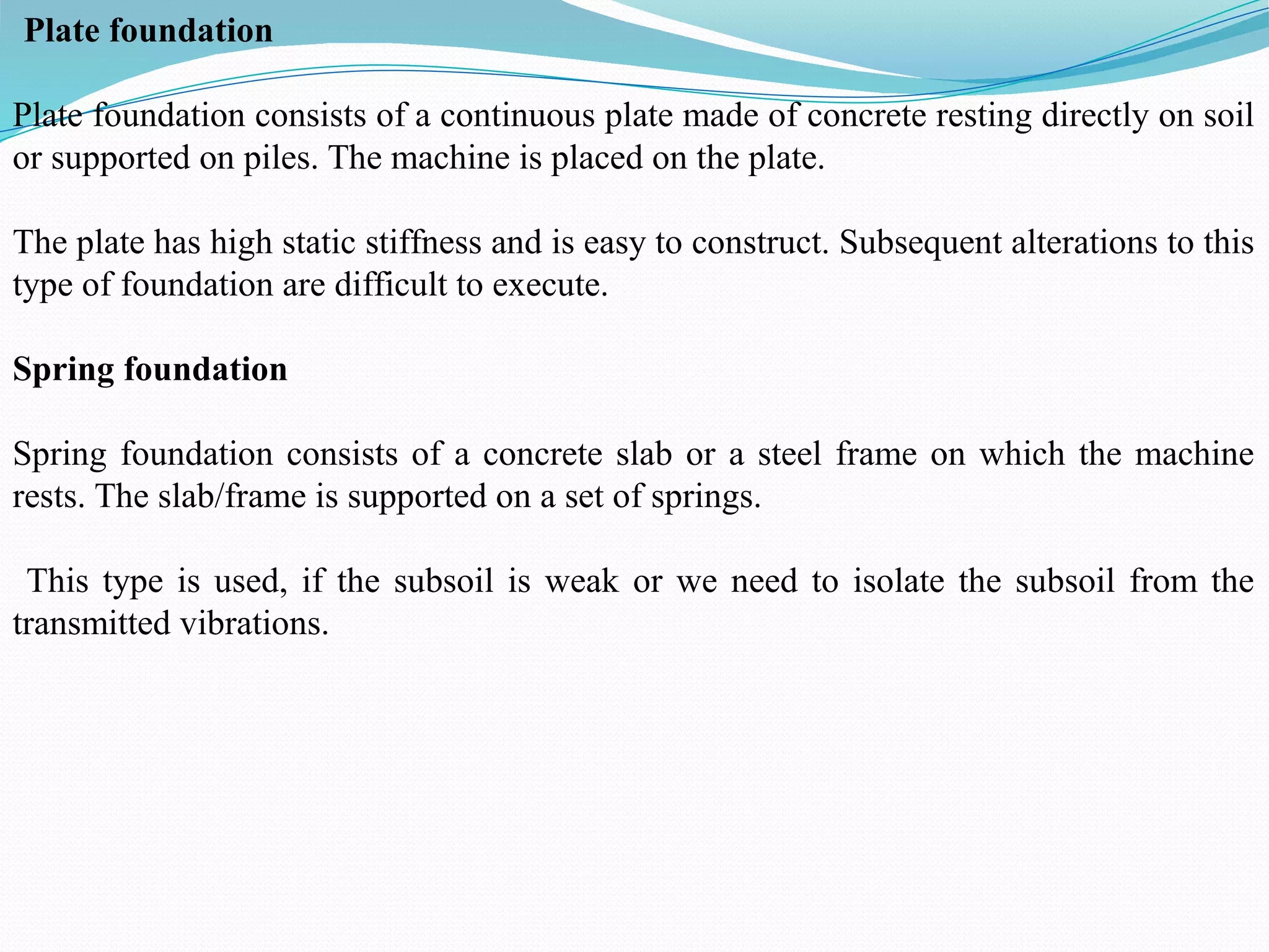 Plate foundation
Plate foundation consists of a continuous plate made of concrete resting directly on soil
or supported on piles. The machine is placed on the plate.
The plate has high static stiffness and is easy to construct. Subsequent alterations to this
type of foundation are difficult to execute.
Spring foundation
Spring foundation consists of a concrete slab or a steel frame on which the machine
rests. The slab/frame is supported on a set of springs.
This type is used, if the subsoil is weak or we need to isolate the subsoil from the
transmitted vibrations.
 
