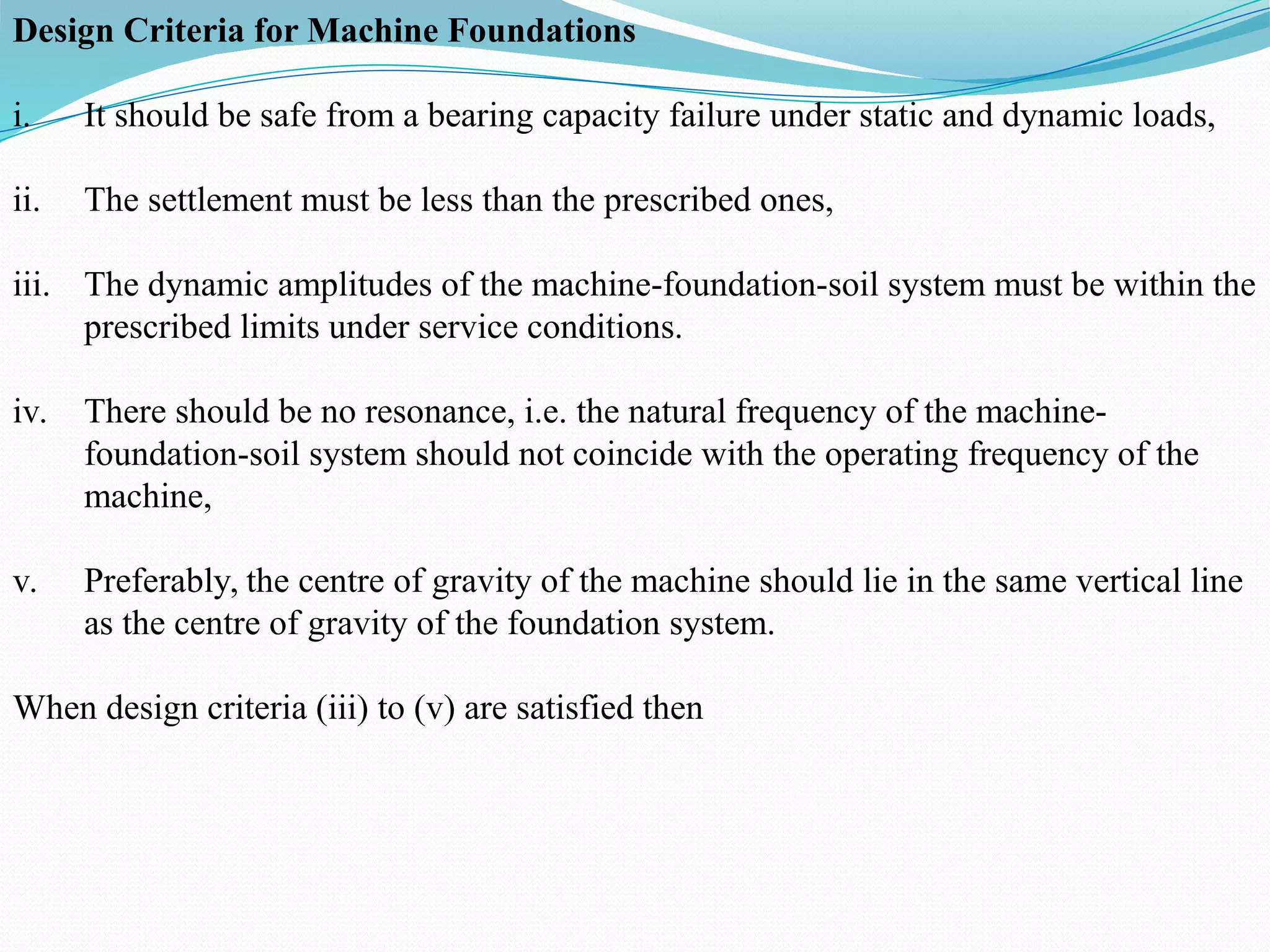 Design Criteria for Machine Foundations
i. It should be safe from a bearing capacity failure under static and dynamic loads,
ii. The settlement must be less than the prescribed ones,
iii. The dynamic amplitudes of the machine-foundation-soil system must be within the
prescribed limits under service conditions.
iv. There should be no resonance, i.e. the natural frequency of the machine-
foundation-soil system should not coincide with the operating frequency of the
machine,
v. Preferably, the centre of gravity of the machine should lie in the same vertical line
as the centre of gravity of the foundation system.
When design criteria (iii) to (v) are satisfied then
 