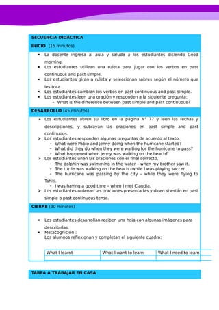 SECUENCIA DIDÁCTICA
INICIO (15 minutos)
 La docente ingresa al aula y saluda a los estudiantes diciendo Good
morning.
 Los estudiantes utilizan una ruleta para jugar con los verbos en past
continuous and past simple.
 Los estudiantes giran a ruleta y seleccionan sobres según el número que
les toca.
 Los estudiantes cambian los verbos en past continuous and past simple.
 Los estudiantes leen una oración y responden a la siguiente pregunta:
- What is the difference between past simple and past continuous?
DESARROLLO (45 minutos)
 Los estudiantes abren su libro en la página N° 77 y leen las fechas y
descripciones, y subrayan las oraciones en past simple and past
continuous.
 Los estudiantes responden algunas preguntas de acuerdo al texto.
- What were Pablo and jenny doing when the hurricane started?
- What did they do when they were waiting for the hurricane to pass?
- What happened when jenny was walking on the beach?
 Los estudiantes unen las oraciones con el final correcto.
- The dolphin was swimming in the water – when my brother saw it.
- The turtle was walking on the beach –while I was playing soccer.
- The hurricane was passing by the city – while they were flying to
Tahiti.
- I was having a good time – when I met Claudia.
 Los estudiantes ordenan las oraciones presentadas y dicen si están en past
simple o past continuous tense.
CIERRE (30 minutos)
 Los estudiantes desarrollan reciben una hoja con algunas imágenes para
describirlas.
 Metacognición :
Los alumnos reflexionan y completan el siguiente cuadro:
What I learnt What I want to learn What I need to learn
TAREA A TRABAJAR EN CASA
 