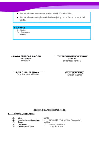  Los estudiantes desarrollan el ejercicio N° 03 del su libro
 Los estudiantes completan el diario de Jenny con la forma correcta del
verbo.
RECURSOS
9. Slides
10. Plumones
11.Pizarra
SESION DE APRENDIZAJE N° 22
I. DATOS GENERALES:
I.1. Ugel : Santa.
I.2. Institución educativa : N° 88227 “Pedro Pablo Atusparia”
I.3. Área : Ingléss
I.4. Docente: : Sulin Cruz Nunja
I.5. Grado y sección : 3° A- B - C - D
____________________
SULIN CRUZ NUNJA
English Teacher
OSCAR ARMANDO VALVERDE
VARGAS
Sub Direct. Form. G
_________________________________
PEDRO JUAREZ SUYON
Coordinador académico
HIRAYDA FELICITAS BLÁCIDO
ENRIQUEZ
Directora
 