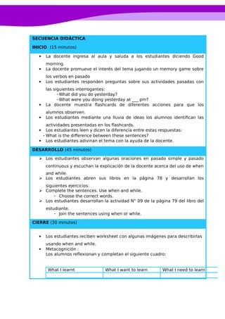 SECUENCIA DIDÁCTICA
INICIO (15 minutos)
 La docente ingresa al aula y saluda a los estudiantes diciendo Good
morning.
 La docente promueve el interés del tema jugando un memory game sobre
los verbos en pasado
 Los estudiantes responden preguntas sobre sus actividades pasadas con
las siguientes interrogantes:
-What did you do yesterday?
-What were you doing yesterday at ___ pm?
 La docente muestra flashcards de diferentes acciones para que los
alumnos observen.
 Los estudiantes mediante una lluvia de ideas los alumnos identifican las
actividades presentadas en los flashcards.
 Los estudiantes leen y dicen la diferencia entre estas respuestas:
- What is the difference between these sentences?
 Los estudiantes adivinan el tema con la ayuda de la docente.
DESARROLLO (45 minutos)
 Los estudiantes observan algunas oraciones en pasado simple y pasado
continuous y escuchan la explicación de la docente acerca del uso de when
and while.
 Los estudiantes abren sus libros en la página 78 y desarrollan los
siguientes ejercicios:
 Complete the sentences. Use when and while.
- Choose the correct words.
 Los estudiantes desarrollan la actividad N° 09 de la página 79 del libro del
estudiante.
- Join the sentences using when or while.
CIERRE (30 minutos)
 Los estudiantes reciben worksheet con algunas imágenes para describirlas
usando when and while.
 Metacognición :
Los alumnos reflexionan y completan el siguiente cuadro:
What I learnt What I want to learn What I need to learn
 