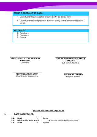 TAREA A TRABAJAR EN CASA
 Los estudiantes desarrollan el ejercicio N° 03 del su libro
 Los estudiantes completan el diario de Jenny con la forma correcta del
verbo.
RECURSOS
1. Papelotes
2. Plumones
3. Pizarra
SESION DE APRENDIZAJE N° 23
I. DATOS GENERALES:
I.1. Ugel : Santa.
I.2. Institución educativa : N° 88227 “Pedro Pablo Atusparia”
I.3. Área : Ingléss
____________________
SULIN CRUZ NUNJA
English Teacher
OSCAR ARMANDO VALVERDE
VARGAS
Sub Direct. Form. G
_________________________________
PEDRO JUAREZ SUYON
Coordinador académico
HIRAYDA FELICITAS BLÁCIDO
ENRIQUEZ
Directora
 