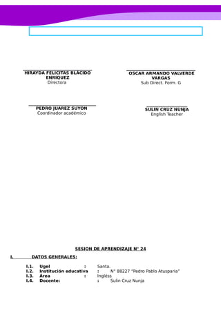 SESION DE APRENDIZAJE N° 24
I. DATOS GENERALES:
I.1. Ugel : Santa.
I.2. Institución educativa : N° 88227 “Pedro Pablo Atusparia”
I.3. Área : Ingléss
I.4. Docente: : Sulin Cruz Nunja
____________________
SULIN CRUZ NUNJA
English Teacher
OSCAR ARMANDO VALVERDE
VARGAS
Sub Direct. Form. G
_________________________________
PEDRO JUAREZ SUYON
Coordinador académico
HIRAYDA FELICITAS BLÁCIDO
ENRIQUEZ
Directora
 