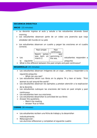 SECUENCIA DIDÁCTICA
INICIO (15 minutos)
 La docente ingresa al aula y saluda a los estudiantes diciendo Good
morning.
 Los estudiantes observan parte de un video una jovencita que viaja
alrededor del mundo en su yate
 Los estudiantes observan un cuadro y pegan las oraciones en el cuadro
correcto.
 Los estudiantes responden a
la siguiente pregunta:
 What is the different between the past simple and past continuous?
DESARROLLO (45 minutos)
 Los estudiantes observan imágenes de un viaje , verbos y responden a la
siguiente pregunta:
- What can you see?
 Los estudiantes abren sus libros en la página 74 y leen el texto “First
woman to sail around the world”.
 Los estudiantes observan los ejemplos y prestan atención a la explicacion
de la docente.
 Los estudiantes subrayan las oraciones del texto en past simple y past
continuous.
 Los estudiantes leen sus oraciones.
 Los estudiantes desarrollan la actividad de sus libros:
 Answer the questions.
- Match the reading.
- Answer True or False.
CIERRE (30 minutos)
 Los estudiantes reciben una ficha de trabajo y la desarrollan
individualmente.
 Metacognición :
Los alumnos reflexionan y completan el siguiente cuadro:
Past simple Past
continuous
Naomi James
was born on
march 2.
I was
swimming in
the sea.
 