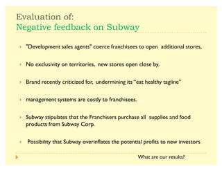-  $
0 $   
A UDevelopment sales agentsU coerce franchisees to open additional stores,
A No exclusivity on territories, new stores open close by.
A Brand recently criticized for, undermining its ´eat healthy taglineµ
A management systems are costly to franchisees.
A Subway stipulates that the Franchisers purchase all supplies and food
products from Subway Corp.
A Possibility that Subway overinflates the potential profits to new investors
What are our results?
 