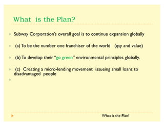 A Subway Corporation·s overall goal is to continue expansion globally
A (a) To be the number one franchiser of the world (qty and value)
A (b) To develop their ´go greenµ environmental principles globally.
A (c) Creating a micro-lending movement issueing small loans to
disadvantaged people
A
What is the Plan?
 