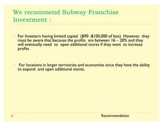 3  
½ For Investors having limited capital ($90 -$100,000 of less) However, they
must be aware that because the profits are between 16 ² 20% and they
will eventually need to open additional stores if they want to increase
profits
½ For locations in larger territories and economies since they have the ability
to expand and open additional stores.
Recommendation
 