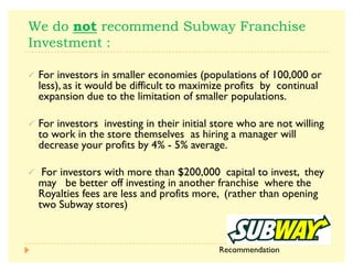 V       
3  
½ For investors in smaller economies (populations of 100,000 or
less), as it would be difficult to maximize profits by continual
expansion due to the limitation of smaller populations.
½ For investors investing in their initial store who are not willing
to work in the store themselves as hiring a manager will
decrease your profits by 4% - 5% average.
½ For investors with more than $200,000 capital to invest, they
may be better off investing in another franchise where the
Royalties fees are less and profits more, (rather than opening
two Subway stores)
Recommendation
 