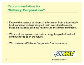 $
^x    V
A Despite the absence of financial information from this privately
held company we have analysed their overall performance
based on statistics, business reviews and customers comments.
A We are of the opinion that their strategy has paid off and will
continue to do so in the future
A We recommend ¶Subway Corporation· for investment
Recommendation
 