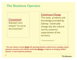 ]
Subway·s core
mission ´to serve
the franchiserµ
Continuous Change
The tools, products and
knowledge provided by
Subway continually
change due the cultural
norms, customer
expectations of the
territory.
** Product Development**
^      0                 
                    
$ %     
a   |  
The Business
 