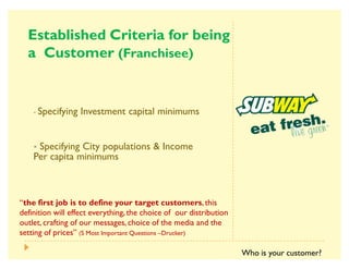 3     
      
· Specifying Investment capital minimums
· Specifying City populations  Income
Per capita minimums
´                ,this
definition will effect everything,the choice of our distribution
outlet, crafting of our messages, choice of the media and the
setting of pricesµ 5 Most Important Questions ²Drucker)
Who is your customer?
 