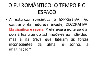 O EU ROMÂNTICO: O TEMPO E O
ESPAÇO
• A natureza romântica é EXPRESSIVA. Ao
contrário da natureza árcade, DECORATIVA.
Ela significa e revela. Prefere-se a noite ao dia,
pois à luz crua do sol impõe-se ao indivíduo,
mas é na treva que latejam as forças
inconscientes da alma: o sonho, a
imaginação.”
 