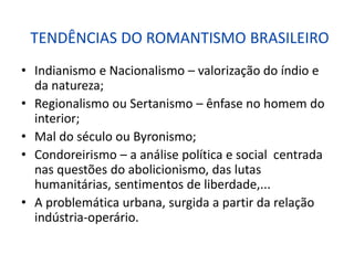 TENDÊNCIAS DO ROMANTISMO BRASILEIRO
• Indianismo e Nacionalismo – valorização do índio e
da natureza;
• Regionalismo ou Sertanismo – ênfase no homem do
interior;
• Mal do século ou Byronismo;
• Condoreirismo – a análise política e social centrada
nas questões do abolicionismo, das lutas
humanitárias, sentimentos de liberdade,...
• A problemática urbana, surgida a partir da relação
indústria-operário.
 
