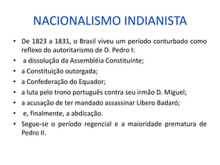 NACIONALISMO INDIANISTA
• De 1823 a 1831, o Brasil viveu um período conturbado como
reflexo do autoritarismo de D. Pedro I:
• a dissolução da Assembléia Constituinte;
• a Constituição outorgada;
• a Confederação do Equador;
• a luta pelo trono português contra seu irmão D. Miguel;
• a acusação de ter mandado assassinar Líbero Badaró;
• e, finalmente, a abdicação.
• Segue-se o período regencial e a maioridade prematura de
Pedro II.
 