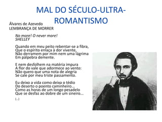 MAL DO SÉCULO-ULTRA-
ROMANTISMO
Álvares de Azevedo
LEMBRANÇA DE MORRER
No more! O never more!
SHELLEY
Quando em meu peito rebentar-se a fibra,
Que o espírito enlaça à dor vivente,
Não derramem por mim nem uma lágrima
Em pálpebra demente.
E nem desfolhem na matéria impura
A flor do vale que adormece ao vento:
Não quero que uma nota de alegria
Se cale por meu triste passamento.
Eu deixo a vida como deixa o tédio
Do deserto o poento caminheiro...
Como as horas de um longo pesadelo
Que se desfaz ao dobre de um sineiro...
(...)
 