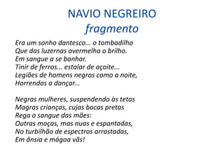 NAVIO NEGREIRO
fragmento
Era um sonho dantesco... o tombadilho
Que das luzernas avermelha o brilho.
Em sangue a se banhar.
Tinir de ferros... estalar de açoite...
Legiões de homens negros como a noite,
Horrendos a dançar...
Negras mulheres, suspendendo às tetas
Magras crianças, cujas bocas pretas
Rega o sangue das mães:
Outras moças, mas nuas e espantadas,
No turbilhão de espectros arrastadas,
Em ânsia e mágoa vãs!
 
