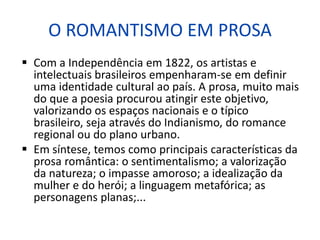 O ROMANTISMO EM PROSA
 Com a Independência em 1822, os artistas e
intelectuais brasileiros empenharam-se em definir
uma identidade cultural ao país. A prosa, muito mais
do que a poesia procurou atingir este objetivo,
valorizando os espaços nacionais e o típico
brasileiro, seja através do Indianismo, do romance
regional ou do plano urbano.
 Em síntese, temos como principais características da
prosa romântica: o sentimentalismo; a valorização
da natureza; o impasse amoroso; a idealização da
mulher e do herói; a linguagem metafórica; as
personagens planas;...
 