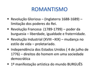 ROMANTISMO
 Revolução Gloriosa – (Inglaterra 1688-1689) –
limitação dos poderes do Rei.
 Revolução Francesa (1789-1799) – poder da
burguesia – liberdade, igualdade e fraternidade.
 Revolução Industrial (XVIII –XIX) – mudança no
estilo de vida – proletariado.
 Independência dos Estados Unidos ( 4 de julho de
1776) – direitos do homem em uma sociedade
democrática
 1º manifestação artística do mundo BURGUÊS
 