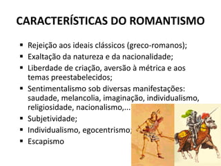 CARACTERÍSTICAS DO ROMANTISMO
 Rejeição aos ideais clássicos (greco-romanos);
 Exaltação da natureza e da nacionalidade;
 Liberdade de criação, aversão à métrica e aos
temas preestabelecidos;
 Sentimentalismo sob diversas manifestações:
saudade, melancolia, imaginação, individualismo,
religiosidade, nacionalismo,...
 Subjetividade;
 Individualismo, egocentrismo;
 Escapismo
 