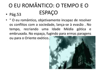 O EU ROMÂNTICO: O TEMPO E O
ESPAÇO
• Pág.53
• “ O eu romântico, objetivamente incapaz de resolver
os conflitos com a sociedade, lança-se à evasão . No
tempo, recriando uma Idade Média gótica e
embruxada. No espaço, fugindo para ermas paragens
ou para o Oriente exótico.
 