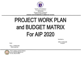 Republic of the Philippines
Department of Education
REGION III
Schools Division Of Bulacan
District of Calumpit North
ARSENIO SANTOS MEMORIAL ELEMENTARY SCHOOL
PROJECT WORK PLAN
and BUDGET MATRIX
For AIP 2020
Submitted by:
NIÑA R. SUMALABE
Principal II
Noted:
PAUL J. CANDELARIA
District supervisor
Purok 3, Gatbuca, Calumpit, Bulacan
asmes1048032019@gmail.com
Tel. No. (044) 812-8570
 