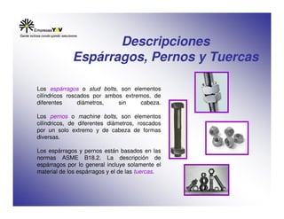 Descripciones
Espárragos, Pernos y Tuercas
Los espárragos o stud bolts, son elementos
cilíndricos roscados por ambos extremos, de
diferentes diámetros, sin cabeza.
Los pernos o machine bolts, son elementos
cilíndricos, de diferentes diámetros, roscados
por un solo extremo y de cabeza de formas
diversas.
Los espárragos y pernos están basados en las
normas ASME B18.2. La descripción de
espárragos por lo general incluye solamente el
material de los espárragos y el de las tuercas.
 