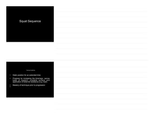 Squat Sequence
Training Guidelines
• Static position for an extended time
• Progress by increasing the time/reps; narrow
base of support; unstable surface and
application of external resistance (e.g. load)
• Mastery of technique prior to progression
•
 