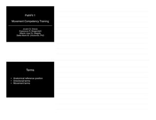 PathFit 1
Movement Competency Training
Jo-ann G. Grecia
Esperanza R. Bregendahl
Alberto Jose DJ. Magpily
Stella Marie M. Urbiztondo, PhD
Terms
• Anatomical reference position
• Directional terms
• Movement terms
 