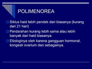 POLIMENOREA
 Siklus haid lebih pendek dari biasanya (kurang
dari 21 hari)
 Perdarahan kurang lebih sama atau lebih
banyak dari haid biasanya.
 Etiologinya oleh karena gangguan hormonal,
kongesti ovarium dan sebagainya.
 