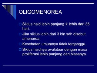 OLIGOMENOREA
 Siklus haid lebih panjang lebih dari 35
hari.
 Jika siklus lebih dari 3 bln sdh disebut
amenorea.
 Kesehatan umumnya tidak terganggu.
 Siklus haidnya ovulatoar dengan masa
proliferasi lebih panjang dari biasanya.
 