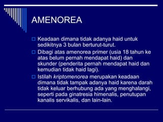 AMENOREA
 Keadaan dimana tidak adanya haid untuk
sedikitnya 3 bulan berturut-turut.
 Dibagi atas amenorea primer (usia 18 tahun ke
atas belum pernah mendapat haid) dan
skunder (penderita pernah mendapat haid dan
kemudian tidak haid lagi).
 Istilah kriptomenorea merupakan keadaan
dimana tidak tampak adanya haid karena darah
tidak keluar berhubung ada yang menghalangi,
seperti pada ginatresia himenalis, penutupan
kanalis servikalis, dan lain-lain.
 