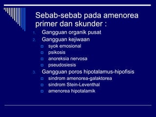 Sebab-sebab pada amenorea
primer dan skunder :
1. Gangguan organik pusat
2. Gangguan kejiwaan
 syok emosional
 psikosis
 anoreksia nervosa
 pseudosiesis
3. Gangguan poros hipotalamus-hipofisis
 sindrom amenorea-galaktorea
 sindrom Stein-Leventhal
 amenorea hipotalamik
 