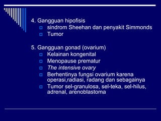 4. Gangguan hipofisis
 sindrom Sheehan dan penyakit Simmonds
 Tumor
5. Gangguan gonad (ovarium)
 Kelainan kongenital
 Menopause prematur
 The intensive ovary
 Berhentinya fungsi ovarium karena
operasi,radiasi, radang dan sebagainya
 Tumor sel-granulosa, sel-teka, sel-hilus,
adrenal, arenoblastoma
 