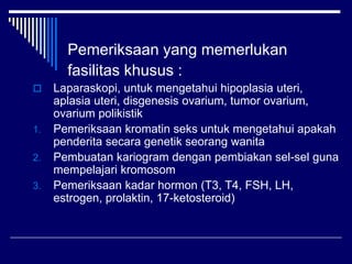 Pemeriksaan yang memerlukan
fasilitas khusus :
 Laparaskopi, untuk mengetahui hipoplasia uteri,
aplasia uteri, disgenesis ovarium, tumor ovarium,
ovarium polikistik
1. Pemeriksaan kromatin seks untuk mengetahui apakah
penderita secara genetik seorang wanita
2. Pembuatan kariogram dengan pembiakan sel-sel guna
mempelajari kromosom
3. Pemeriksaan kadar hormon (T3, T4, FSH, LH,
estrogen, prolaktin, 17-ketosteroid)
 