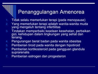 Penanggulangan Amenorea
1. Tidak selalu memerlukan terapi (pada menopause)
2. Yang memerlukan terapi adalah wanita-wanita muda
yang mengeluh tentang infertilitas
3. Tindakan memperbaiki keadaan kesehatan, perbaikan
gizi, kehidupan dalam lingkungan yang sehat dan
tenang.
4. Pengurangan berat badan pada wanita obesitas
5. Pemberian tiroid pada wanita dengan hipotiroid
6. Pemberian kortikosteroid pada gangguan glandula
suprarenalis
7. Pemberian estrogen dan progesteron
 