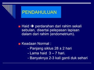 PENDAHULUAN
Haid  perdarahan dari rahim sekali
sebulan, disertai pelepasan lapisan
dalam dari rahim (endometrium).
Keadaan Normal :
- Panjang siklus 28 ± 2 hari
- Lama haid 3 – 7 hari.
- Banyaknya 2-3 kali ganti duk sehari
 