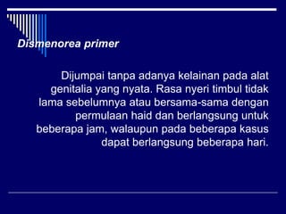 Dismenorea primer
Dijumpai tanpa adanya kelainan pada alat
genitalia yang nyata. Rasa nyeri timbul tidak
lama sebelumnya atau bersama-sama dengan
permulaan haid dan berlangsung untuk
beberapa jam, walaupun pada beberapa kasus
dapat berlangsung beberapa hari.
 