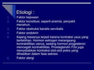 Etiologi :
1. Faktor kejiwaan
2. Faktor konstitusi, seperti anemia, penyakit
menahun.
3. Faktor obstruksi kanalis servikalis
4. Faktor endokrin
5. Kejang biasanya terjadi karena kontraksi usus yang
berlebihan. Hormon estrogen merangsang
kontraktillitas uterus, sedang hormon progesteron
mencegah kontraktilitas. Prostaglandin F2α juga
menyebabkan kontraksi otot-otot polos yang
dihasilkan dalam fase sekresi.
6. Faktor alergi
 