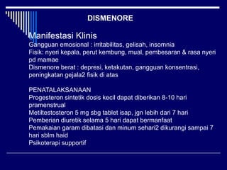 Manifestasi Klinis
Gangguan emosional : irritabilitas, gelisah, insomnia
Fisik: nyeri kepala, perut kembung, mual, pembesaran & rasa nyeri
pd mamae
Dismenore berat : depresi, ketakutan, gangguan konsentrasi,
peningkatan gejala2 fisik di atas
PENATALAKSANAAN
Progesteron sintetik dosis kecil dapat diberikan 8-10 hari
pramenstrual
Metiltestosteron 5 mg sbg tablet isap, jgn lebih dari 7 hari
Pemberian diuretik selama 5 hari dapat bermanfaat
Pemakaian garam dibatasi dan minum sehari2 dikurangi sampai 7
hari sblm haid
Psikoterapi supportif
DISMENORE
 