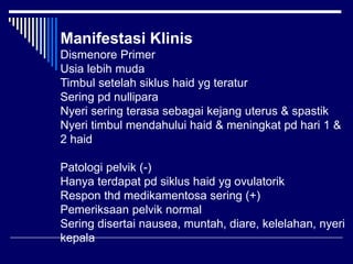 Manifestasi Klinis
Dismenore Primer
Usia lebih muda
Timbul setelah siklus haid yg teratur
Sering pd nullipara
Nyeri sering terasa sebagai kejang uterus & spastik
Nyeri timbul mendahului haid & meningkat pd hari 1 &
2 haid
Patologi pelvik (-)
Hanya terdapat pd siklus haid yg ovulatorik
Respon thd medikamentosa sering (+)
Pemeriksaan pelvik normal
Sering disertai nausea, muntah, diare, kelelahan, nyeri
kepala
 