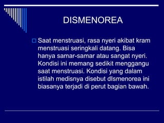 DISMENOREA
 Saat menstruasi, rasa nyeri akibat kram
menstruasi seringkali datang. Bisa
hanya samar-samar atau sangat nyeri.
Kondisi ini memang sedikit menggangu
saat menstruasi. Kondisi yang dalam
istilah medisnya disebut dIsmenorea ini
biasanya terjadi di perut bagian bawah.
 