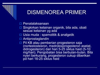 DISMENOREA PRIMER
 Penatalaksanaan
 Singkirkan kelainan organik, bila ada, obati
sesuai kelainan yg ada
 Usia muda : spamolitik & analgetik
 Antiprostaglandin
 Pil KB atau pemberian progesteron saja
(nortestostesron, medroksiprogesteron asetat,
didrogesteron) dari hari 5-25 siklus haid (5-10
mg/hari). Pengobatan bisa berbulan-bulan. Bila
nyeri berkurang, progesteron cukup diberikan
pd hari 16-25 siklus haid
 