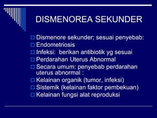 DISMENOREA SEKUNDER
 Dismenore sekunder; sesuai penyebab:
 Endometriosis
 Infeksi: berikan antibiotik yg sesuai
 Perdarahan Uterus Abnormal
 Secara umum: penyebab perdarahan
uterus abnormal :
 Kelainan organik (tumor, infeksi)
 Sistemik (kelainan faktor pembekuan)
 Kelainan fungsi alat reproduksi
 