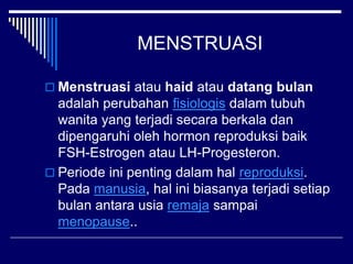 MENSTRUASI
 Menstruasi atau haid atau datang bulan
adalah perubahan fisiologis dalam tubuh
wanita yang terjadi secara berkala dan
dipengaruhi oleh hormon reproduksi baik
FSH-Estrogen atau LH-Progesteron.
 Periode ini penting dalam hal reproduksi.
Pada manusia, hal ini biasanya terjadi setiap
bulan antara usia remaja sampai
menopause..
 