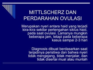 MITTLSCHERZ DAN
PERDARAHAN OVULASI
Merupakan nyeri antara haid yang terjadi
kira-kira sekitar pertengahan siklus haid,
pada saat ovulasi. Lamanya mungkin
beberapa jam, tetapi pada beberapa
kasus sampai 2-3 hari
Diagnosis dibuat berdasarkan saat
terjadinya peristiwa dan bahwa nyeri
tidak mengejang, tidak menjalar, dan
tidak disertai mual atau muntah
 