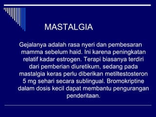 MASTALGIA
Gejalanya adalah rasa nyeri dan pembesaran
mamma sebelum haid. Ini karena peningkatan
relatif kadar estrogen. Terapi biasanya terdiri
dari pemberian diuretikum, sedang pada
mastalgia keras perlu diberikan metiltestosteron
5 mg sehari secara sublingual. Bromokriptine
dalam dosis kecil dapat membantu pengurangan
penderitaan.
 