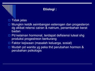 Etiologi :
 Tidak jelas
 Mungkin ketdk seimbangan esterogen dan progesteron
dg akibat retensi cairan & natrium, penambahan berat
badan
 Pd kelainan hormonal, terdapat defisiensi luteal shg
produksi progestreon berkurang
 Faktor kejiwaan (masalah keluarga, sosial)
 Mudah pd wanita yg peka thd perubahan hormon &
perubahan psikologis
 