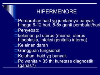 HIPERMENORE
Perdarahan haid yg jumlahnya banyak
hingga 6-12 hari, 5-6x ganti pembalut/hari
Penyebab:
kelainan pd uterus (mioma, uterus
hipoplasia, infeksi genitalia interna)
Kelainan darah
Gangguan fungsional
Keluhan: haid yg banyak
Pd wanita > 35 th: kuretase diagnostik
(ganas?)
 
